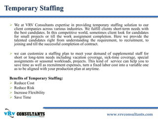 www.vrvconsultants.com
Temporary Staffing
 We at VRV Consultants expertise in providing temporary staffing solution to our
client companies across various industries. We fulfill clients short-term needs with
the best candidates. In this competitive world, sometimes client look for candidates
for small projects or till the work assignment completion. Here we provide the
talented candidates right from understanding the requirement, to recruitment, to
joining and till the successful completion of contract.
 we can customize a staffing plan to meet your demand of supplemental staff for
short or long-term needs including vacation coverage, sick-time coverage, special
assignments or seasonal workloads, projects. This kind of service can help you to
save time as well as recruitment expenses, turn a fixed labor cost into a variable one
as to be aligned with your production plan at anytime.
Benefits of Temporary Staffing:
 Reduce Cost
 Reduce Risk
 Increase Flexibility
 Save Time
 