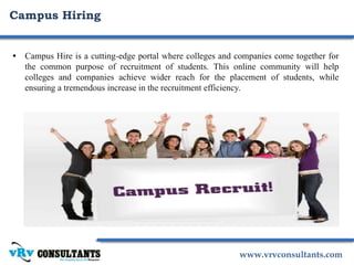 www.vrvconsultants.com
• Campus Hire is a cutting-edge portal where colleges and companies come together for
the common purpose of recruitment of students. This online community will help
colleges and companies achieve wider reach for the placement of students, while
ensuring a tremendous increase in the recruitment efficiency.
Campus Hiring
 