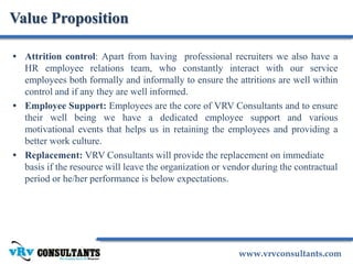www.vrvconsultants.com
• Attrition control: Apart from having professional recruiters we also have a
HR employee relations team, who constantly interact with our service
employees both formally and informally to ensure the attritions are well within
control and if any they are well informed.
• Employee Support: Employees are the core of VRV Consultants and to ensure
their well being we have a dedicated employee support and various
motivational events that helps us in retaining the employees and providing a
better work culture.
• Replacement: VRV Consultants will provide the replacement on immediate
basis if the resource will leave the organization or vendor during the contractual
period or he/her performance is below expectations.
Value Proposition
 