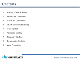 www.vrvconsultants.com
1. Mission, Vision & Values
2. About VRV Consultants
3. Why VRV Consultants
4. VRV Consultants Hierarchy
5. What we Do?
6. Permanent Staffing
7. Temporary Staffing
8. Technologies Portfolio
9. Value Proposition
Contents
 
