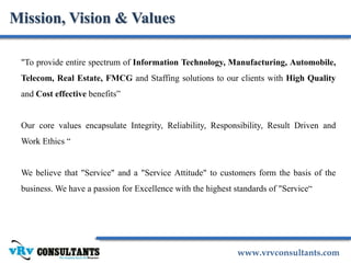 www.vrvconsultants.com
Mission, Vision & Values
"To provide entire spectrum of Information Technology, Manufacturing, Automobile,
Telecom, Real Estate, FMCG and Staffing solutions to our clients with High Quality
and Cost effective benefits”
Our core values encapsulate Integrity, Reliability, Responsibility, Result Driven and
Work Ethics “
We believe that "Service" and a "Service Attitude" to customers form the basis of the
business. We have a passion for Excellence with the highest standards of "Service“
 