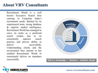 www.vrvconsultants.com
Recruitment World is a well
known Executive Search firm
catering to Corporate India’s
recruitment needs. Backed by its
experienced team, strong database
& superior market intelligence,
Recruitment World has managed to
carve its niche as a preferred
search vendor, due to its
consistently superior search
practice and proven ability to
deliver successfully.
Understanding clients and the
environment they operate in has
enabled Recruitment World to
consistently deliver on mandates
successfully.
About VRV Consultants
VRV is a Knowledge ... Business … Solution…Group
 