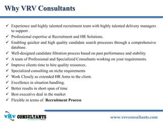 www.vrvconsultants.com
Why VRV Consultants
 Experience and highly talented recruitment team with highly talented delivery managers
to support .
 Professional expertise at Recruitment and HR Solutions.
 Enabling quicker and high quality candidate search processes through a comprehensive
database.
 Well-designed candidate filtration process based on past performance and stability.
 A team of Professional and Specialized Consultants working on your requirements.
 Improve clients time to hire quality resources.
 Specialized consulting on niche requirements
 Work Closely as extended HR Arms to the client.
 Excellence in situation handling.
 Better results in short span of time
 Best executive deal in the market
 Flexible in terms of Recruitment Process
 