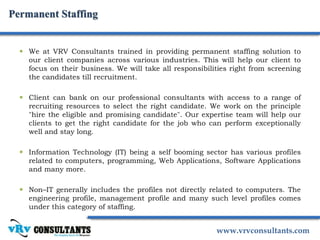 www.vrvconsultants.com
Permanent Staffing
 We at VRV Consultants trained in providing permanent staffing solution to
our client companies across various industries. This will help our client to
focus on their business. We will take all responsibilities right from screening
the candidates till recruitment.
 Client can bank on our professional consultants with access to a range of
recruiting resources to select the right candidate. We work on the principle
"hire the eligible and promising candidate". Our expertise team will help our
clients to get the right candidate for the job who can perform exceptionally
well and stay long.
 Information Technology (IT) being a self booming sector has various profiles
related to computers, programming, Web Applications, Software Applications
and many more.
 Non–IT generally includes the profiles not directly related to computers. The
engineering profile, management profile and many such level profiles comes
under this category of staffing.
 