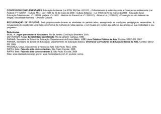 CONTEÚDOS COMPLEMENTARES: Educação Ambiental (Lei 9795/ 99) Des. 4201/02; - Enfrentamento à violência contra a Criança e ao adolescente (Lei
Federal nº 11525/07; - Cultura Afro – Lei 11645 de 10 de março de 2008 - Cultura Indígena – Lei 11645 de 10 de março de 2008 - Educação fiscal-
Educação Tributária dec. nº 1143/99, portaria nº 413/02. - História do Paraná Lei nº 13381/01); - Música Lei (11769/01); - Prevenção ao uso indevido de
drogas, sexualidade humana; - Amostra Cultural.
RECUPERAÇÃO DE ESTUDOS: Será proporcionada durante as atividades do período letivo, assegurando as condições pedagógicas necessárias. A
recuperação de estudo não será vista como forma de melhoria de notas apenas, e sim levado em conta o seu esforço, seu interesse, sua criatividade e seu
progresso.
Referências
BOAL, A. Jogos para atores e não atores. Rio de Janeiro: Civilização Brasileira, 2005.
OSTROWER, Fayga. Sensibilidade do intelecto. Rio de Janeiro: Campus, 1998.
PARANÁ, Secretaria de Estado da Educação. Departamento de Ensino Médio. LDP: Livro Didático Público de Arte. Curitiba: SEED-PR, 2007.
PARANÁ, Secretaria de Estado de Educação. Departamento de Educação Básica. Diretrizes Curriculares da Educação Básica de Arte. Curitiba: SEED-
PR, 2008.
PROENÇA, Graça. Descobrindo a História da Arte. São Paulo: Ática, 2005.
RAFFA, Ivete. Fazendo arte com os mestres. São Paulo: Escolar, 2006
RAFFA, Ivete. Fazendo arte com os mestres 2. São Paulo: Escolar, 2006
Sites: www.diadiaeducacao.pr.gov.br; www.históriadaarte.com.br; youtube; outros.
 