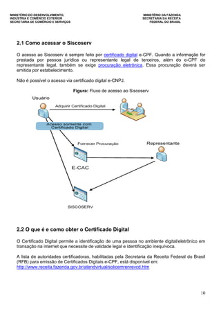 MINISTÉRIO DO DESENVOLVIMENTO, MINISTÉRIO DA FAZENDA
INDÚSTRIA E COMÉRCIO EXTERIOR SECRETARIA DA RECEITA
SECRETARIA DE COMÉRCIO E SERVIÇOS FEDERAL DO BRASIL
10
2.1 Como acessar o Siscoserv
O acesso ao Siscoserv é sempre feito por certificado digital e-CPF. Quando a informação for
prestada por pessoa jurídica ou representante legal de terceiros, além do e-CPF do
representante legal, também se exige procuração eletrônica. Essa procuração deverá ser
emitida por estabelecimento.
Não é possível o acesso via certificado digital e-CNPJ.
Figura: Fluxo de acesso ao Siscoserv
2.2 O que é e como obter o Certificado Digital
O Certificado Digital permite a identificação de uma pessoa no ambiente digital/eletrônico em
transação na internet que necessite de validade legal e identificação inequívoca.
A lista de autoridades certificadoras, habilitadas pela Secretaria da Receita Federal do Brasil
(RFB) para emissão de Certificados Digitais e-CPF, está disponível em:
http://www.receita.fazenda.gov.br/atendvirtual/solicemrenrevcd.htm
 