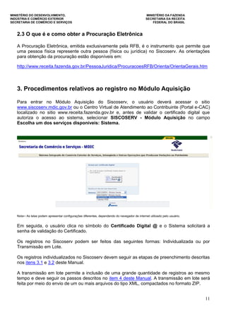 MINISTÉRIO DO DESENVOLVIMENTO, MINISTÉRIO DA FAZENDA
INDÚSTRIA E COMÉRCIO EXTERIOR SECRETARIA DA RECEITA
SECRETARIA DE COMÉRCIO E SERVIÇOS FEDERAL DO BRASIL
11
2.3 O que é e como obter a Procuração Eletrônica
A Procuração Eletrônica, emitida exclusivamente pela RFB, é o instrumento que permite que
uma pessoa física represente outra pessoa (física ou jurídica) no Siscoserv. As orientações
para obtenção da procuração estão disponíveis em:
http://www.receita.fazenda.gov.br/PessoaJuridica/ProcuracoesRFB/Orienta/OrientaGerais.htm
3. Procedimentos relativos ao registro no Módulo Aquisição
Para entrar no Módulo Aquisição do Siscoserv, o usuário deverá acessar o sitio
www.siscoserv.mdic.gov.br ou o Centro Virtual de Atendimento ao Contribuinte (Portal e-CAC)
localizado no sitio www.receita.fazenda.gov.br e, antes de validar o certificado digital que
autoriza o acesso ao sistema, selecionar SISCOSERV - Módulo Aquisição no campo
Escolha um dos serviços disponíveis: Sistema.
Nota─ As telas podem apresentar configurações diferentes, dependendo do navegador de internet utilizado pelo usuário.
Em seguida, o usuário clica no símbolo do Certificado Digital @ e o Sistema solicitará a
senha de validação do Certificado.
Os registros no Siscoserv podem ser feitos das seguintes formas: Individualizada ou por
Transmissão em Lote.
Os registros individualizados no Siscoserv devem seguir as etapas de preenchimento descritas
nos itens 3.1 e 3.2 deste Manual.
A transmissão em lote permite a inclusão de uma grande quantidade de registros ao mesmo
tempo e deve seguir os passos descritos no item 4 deste Manual. A transmissão em lote será
feita por meio do envio de um ou mais arquivos do tipo XML, compactados no formato ZIP.
 
