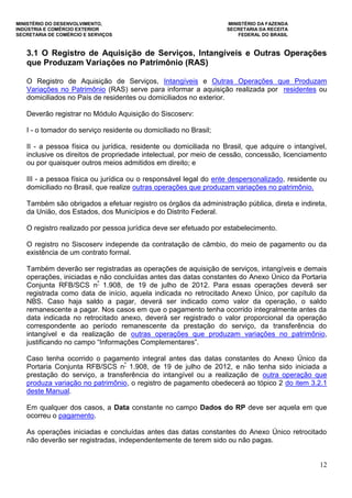MINISTÉRIO DO DESENVOLVIMENTO, MINISTÉRIO DA FAZENDA
INDÚSTRIA E COMÉRCIO EXTERIOR SECRETARIA DA RECEITA
SECRETARIA DE COMÉRCIO E SERVIÇOS FEDERAL DO BRASIL
12
3.1 O Registro de Aquisição de Serviços, Intangíveis e Outras Operações
que Produzam Variações no Patrimônio (RAS)
O Registro de Aquisição de Serviços, Intangíveis e Outras Operações que Produzam
Variações no Patrimônio (RAS) serve para informar a aquisição realizada por residentes ou
domiciliados no País de residentes ou domiciliados no exterior.
Deverão registrar no Módulo Aquisição do Siscoserv:
I - o tomador do serviço residente ou domiciliado no Brasil;
II - a pessoa física ou jurídica, residente ou domiciliada no Brasil, que adquire o intangível,
inclusive os direitos de propriedade intelectual, por meio de cessão, concessão, licenciamento
ou por quaisquer outros meios admitidos em direito; e
III - a pessoa física ou jurídica ou o responsável legal do ente despersonalizado, residente ou
domiciliado no Brasil, que realize outras operações que produzam variações no patrimônio.
Também são obrigados a efetuar registro os órgãos da administração pública, direta e indireta,
da União, dos Estados, dos Municípios e do Distrito Federal.
O registro realizado por pessoa jurídica deve ser efetuado por estabelecimento.
O registro no Siscoserv independe da contratação de câmbio, do meio de pagamento ou da
existência de um contrato formal.
Também deverão ser registradas as operações de aquisição de serviços, intangíveis e demais
operações, iniciadas e não concluídas antes das datas constantes do Anexo Único da Portaria
Conjunta RFB/SCS nº
1.908, de 19 de julho de 2012. Para essas operações deverá ser
registrada como data de início, aquela indicada no retrocitado Anexo Único, por capítulo da
NBS. Caso haja saldo a pagar, deverá ser indicado como valor da operação, o saldo
remanescente a pagar. Nos casos em que o pagamento tenha ocorrido integralmente antes da
data indicada no retrocitado anexo, deverá ser registrado o valor proporcional da operação
correspondente ao período remanescente da prestação do serviço, da transferência do
intangível e da realização de outras operações que produzam variações no patrimônio,
justificando no campo “Informações Complementares”.
Caso tenha ocorrido o pagamento integral antes das datas constantes do Anexo Único da
Portaria Conjunta RFB/SCS nº
1.908, de 19 de julho de 2012, e não tenha sido iniciada a
prestação do serviço, a transferência do intangível ou a realização de outra operação que
produza variação no patrimônio, o registro de pagamento obedecerá ao tópico 2 do item 3.2.1
deste Manual.
Em qualquer dos casos, a Data constante no campo Dados do RP deve ser aquela em que
ocorreu o pagamento.
As operações iniciadas e concluídas antes das datas constantes do Anexo Único retrocitado
não deverão ser registradas, independentemente de terem sido ou não pagas.
 