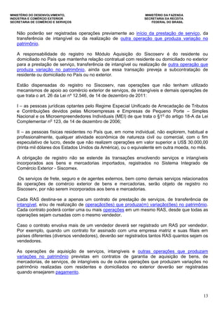 MINISTÉRIO DO DESENVOLVIMENTO, MINISTÉRIO DA FAZENDA
INDÚSTRIA E COMÉRCIO EXTERIOR SECRETARIA DA RECEITA
SECRETARIA DE COMÉRCIO E SERVIÇOS FEDERAL DO BRASIL
13
Não poderão ser registradas operações previamente ao início da prestação de serviço, da
transferência de intangível ou da realização de outra operação que produza variação no
patrimônio.
A responsabilidade do registro no Módulo Aquisição do Siscoserv é do residente ou
domiciliado no País que mantenha relação contratual com residente ou domiciliado no exterior
para a prestação de serviço, transferência de intangível ou realização de outra operação que
produza variação no patrimônio, ainda que essa transação preveja a subcontratação de
residente ou domiciliado no País ou no exterior.
Estão dispensadas do registro no Siscoserv, nas operações que não tenham utilizado
mecanismos de apoio ao comércio exterior de serviços, de intangíveis e demais operações de
que trata o art. 26 da Lei nº 12.546, de 14 de dezembro de 2011:
I – as pessoas jurídicas optantes pelo Regime Especial Unificado de Arrecadação de Tributos
e Contribuições devidos pelas Microempresas e Empresas de Pequeno Porte – Simples
Nacional e os Microempreendedores Individuais (MEI) de que trata o §1o
do artigo 18-A da Lei
Complementar no
123, de 14 de dezembro de 2006;
II – as pessoas físicas residentes no País que, em nome individual, não explorem, habitual e
profissionalmente, qualquer atividade econômica de natureza civil ou comercial, com o fim
especulativo de lucro, desde que não realizem operações em valor superior a US$ 30.000,00
(trinta mil dólares dos Estados Unidos da América), ou o equivalente em outra moeda, no mês.
A obrigação de registro não se estende às transações envolvendo serviços e intangíveis
incorporados aos bens e mercadorias importados, registrados no Sistema Integrado de
Comércio Exterior - Siscomex.
Os serviços de frete, seguro e de agentes externos, bem como demais serviços relacionados
às operações de comércio exterior de bens e mercadorias, serão objeto de registro no
Siscoserv, por não serem incorporados aos bens e mercadorias.
Cada RAS destina-se a apenas um contrato de prestação de serviços, de transferência de
intangível, e/ou de realização de operação(ões) que produza(m) variação(ões) no patrimônio.
Cada contrato poderá conter uma ou mais operações em um mesmo RAS, desde que todas as
operações sejam cursadas com o mesmo vendedor.
Caso o contrato envolva mais de um vendedor deverá ser registrado um RAS por vendedor.
Por exemplo, quando um contrato for assinado com uma empresa matriz e suas filiais em
países diferentes (diversos vendedores), deverão ser registrados tantos RAS quantos sejam os
vendedores.
As operações de aquisição de serviços, intangíveis e outras operações que produzam
variações no patrimônio previstas em contratos de garantia de aquisição de bens, de
mercadorias, de serviços, de intangíveis ou de outras operações que produzam variações no
patrimônio realizadas com residentes e domiciliados no exterior deverão ser registradas
quando ensejarem pagamento.
 