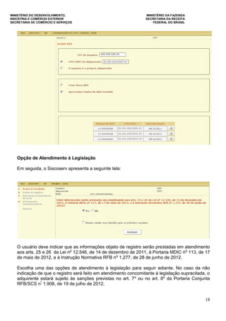MINISTÉRIO DO DESENVOLVIMENTO, MINISTÉRIO DA FAZENDA
INDÚSTRIA E COMÉRCIO EXTERIOR SECRETARIA DA RECEITA
SECRETARIA DE COMÉRCIO E SERVIÇOS FEDERAL DO BRASIL
18
Opção de Atendimento à Legislação
Em seguida, o Siscoserv apresenta a seguinte tela:
O usuário deve indicar que as informações objeto de registro serão prestadas em atendimento
aos arts. 25 e 26 da Lei no
12.546, de 14 de dezembro de 2011, à Portaria MDIC no
113, de 17
de maio de 2012, e à Instrução Normativa RFB no
1.277, de 28 de junho de 2012.
Escolha uma das opções de atendimento à legislação para seguir adiante. No caso da não
indicação de que o registro será feito em atendimento concomitante à legislação supracitada, o
adquirente estará sujeito às sanções previstas no art. 7º ou no art. 8º da Portaria Conjunta
RFB/SCS nº
1.908, de 19 de julho de 2012.
 