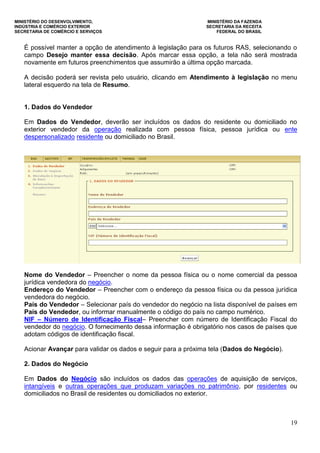 MINISTÉRIO DO DESENVOLVIMENTO, MINISTÉRIO DA FAZENDA
INDÚSTRIA E COMÉRCIO EXTERIOR SECRETARIA DA RECEITA
SECRETARIA DE COMÉRCIO E SERVIÇOS FEDERAL DO BRASIL
19
É possível manter a opção de atendimento à legislação para os futuros RAS, selecionando o
campo Desejo manter essa decisão. Após marcar essa opção, a tela não será mostrada
novamente em futuros preenchimentos que assumirão a última opção marcada.
A decisão poderá ser revista pelo usuário, clicando em Atendimento à legislação no menu
lateral esquerdo na tela de Resumo.
1. Dados do Vendedor
Em Dados do Vendedor, deverão ser incluídos os dados do residente ou domiciliado no
exterior vendedor da operação realizada com pessoa física, pessoa jurídica ou ente
despersonalizado residente ou domiciliado no Brasil.
Nome do Vendedor – Preencher o nome da pessoa física ou o nome comercial da pessoa
jurídica vendedora do negócio.
Endereço do Vendedor – Preencher com o endereço da pessoa física ou da pessoa jurídica
vendedora do negócio.
País do Vendedor – Selecionar país do vendedor do negócio na lista disponível de países em
País do Vendedor, ou informar manualmente o código do país no campo numérico.
NIF – Número de Identificação Fiscal– Preencher com número de Identificação Fiscal do
vendedor do negócio. O fornecimento dessa informação é obrigatório nos casos de países que
adotam códigos de identificação fiscal.
Acionar Avançar para validar os dados e seguir para a próxima tela (Dados do Negócio).
2. Dados do Negócio
Em Dados do Negócio são incluídos os dados das operações de aquisição de serviços,
intangíveis e outras operações que produzam variações no patrimônio, por residentes ou
domiciliados no Brasil de residentes ou domiciliados no exterior.
 