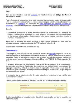 MINISTÉRIO DO DESENVOLVIMENTO, MINISTÉRIO DA FAZENDA
INDÚSTRIA E COMÉRCIO EXTERIOR SECRETARIA DA RECEITA
SECRETARIA DE COMÉRCIO E SERVIÇOS FEDERAL DO BRASIL
22
Valor
Deve ser especificado o valor da operação, na moeda indicada em Código da Moeda /
Descrição da Moeda.
Para o Siscoserv é considerado como valor comercial das operações o valor bruto pactuado
entre as partes adicionado de todos os custos necessários para a efetiva prestação do serviço,
transferência do intangível ou realização de outra operação que produza variação no
patrimônio. Estes valores deverão ser considerados no mesmo código NBS da operação final.
Exemplo:
1) Empresa (A), domiciliada no Brasil, adquire um serviço de uma empresa (B), residente no
exterior. Posteriormente, a empresa (B) envia uma nota de despesa solicitando reembolso
de transportes, alimentação e hospedagem, entre outros custos incorridos durante a
prestação desse serviço.
Neste caso, a empresa (A) deverá adicionar o valor dessas despesas ao valor total da
operação adquirida, mediante retificação do RAS, conforme o item 3.1.4.
Só poderá ser informado valor acima de zero (0).
Enquadramento
Este campo deve ser obrigatoriamente preenchido no caso de operação amparada em um ou
mais mecanismos de apoio/fomento ao comércio exterior de serviços, intangíveis e às demais
operações. Todos os mecanismos de apoio que amparam a operação devem ser registrados
neste campo em cumprimento ao previsto no art. 26 da Lei nº 12.546, de 14 de dezembro de
2011.
O órgão ou a entidade da administração pública que tenha atribuição legal de regulação,
normatização, controle ou fiscalização de mecanismo de apoio/fomento, sem prejuízo de
legislação específica, utilizará as informações da operação, relacionadas a sua área de
competência, para verificação do adimplemento das condições necessárias à fruição daquele
mecanismo sob sua gestão.
A concessão ou o reconhecimento de cada mecanismo condiciona-se ao registro das
operações no Siscoserv.
Para informar Enquadramento da operação, marque “sim” à direita de Enquadramento.
O sistema exibirá lista de enquadramentos disponíveis para seleção, que são os seguintes no
Módulo Aquisição:
 
