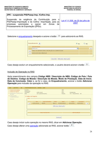 MINISTÉRIO DO DESENVOLVIMENTO, MINISTÉRIO DA FAZENDA
INDÚSTRIA E COMÉRCIO EXTERIOR SECRETARIA DA RECEITA
SECRETARIA DE COMÉRCIO E SERVIÇOS FEDERAL DO BRASIL
28
ZPE – suspensão PIS/Pasep Imp. /Cofins Imp.
Suspensão da exigência da Contribuição para o
PIS/Pasep-Importação e da Cofins- Importação, para as
empresas autorizadas a operar em Zonas de
Processamento de Exportação (ZPEs).
Lei nº 11.508, de 20 de julho de
2007
Selecione o enquadramento desejado e acione o botão para adicioná-lo ao RAS.
Caso deseje excluir um enquadramento selecionado, o usuário deverá acionar o botão .
Inclusão de Operação no RAS
Após preenchimento dos campos Código NBS / Descrição da NBS, Código do País / País
de Destino, Código da Moeda / Descrição da Moeda, Modo de Prestação, Data de Início,
Data de Conclusão, Valor e, se for o caso, de Enquadramento, acionar o botão Adicionar
Operação para inclusão da operação no RAS.
Caso deseje incluir outra operação no mesmo RAS, clicar em Adicionar Operação.
Caso deseje alterar uma operação adicionada ao RAS, acionar botão .
 