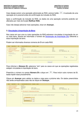 MINISTÉRIO DO DESENVOLVIMENTO, MINISTÉRIO DA FAZENDA
INDÚSTRIA E COMÉRCIO EXTERIOR SECRETARIA DA RECEITA
SECRETARIA DE COMÉRCIO E SERVIÇOS FEDERAL DO BRASIL
29
Caso deseje excluir uma operação adicionada ao RAS, acionar botão . A exclusão de uma
operação só é possível antes da confirmação da inclusão do RAS.
Após a confirmação da inclusão do RAS, os dados de uma operação somente poderão ser
alterados por meio da função Retificar RAS.
Caso não deseje adicionar mais operações, clicar em Avançar.
3. Vinculação à Importação de Bens
Nos casos em que uma ou mais operações do RAS estiverem vinculadas à importação de um
ou mais bens, deverá ser informado o número da Declaração de Importação (DI) referente a
essa importação de bens.
Podem ser informados diversos números de DI em cada RAS.
Para informar o Número DI, selecione “sim” para os casos em que as operações registradas
estejam vinculadas à importação de bens.
Preencha o número no campo Número DI e clique em . Para incluir outro número de DI,
basta repetir esse procedimento.
Clique em Avançar para validar os dados e siga para a próxima tela. Os dados preenchidos
não serão armazenados caso não se clique em Avançar.
 