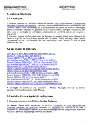 MINISTÉRIO DO DESENVOLVIMENTO, MINISTÉRIO DA FAZENDA
INDÚSTRIA E COMÉRCIO EXTERIOR SECRETARIA DA RECEITA
SECRETARIA DE COMÉRCIO E SERVIÇOS FEDERAL DO BRASIL
3
1. Sobre o Siscoserv
1.1 Introdução
O Sistema Integrado de Comércio Exterior de Serviços, Intangíveis e Outras Operações que
Produzam Variações no Patrimônio (Siscoserv) é um sistema informatizado, desenvolvido pelo
Governo Federal como ferramenta para o aprimoramento das ações de estímulo, formulação,
acompanhamento e aferição das políticas públicas relacionadas a serviços e intangíveis bem
como para a orientação de estratégias empresariais de comércio exterior de serviços e
intangíveis.
O Siscoserv guarda conformidade com as diretrizes do Acordo Geral sobre Comércio de
Serviços (GATS) da Organização Mundial do Comércio (OMC), aprovado pelo Decreto
Legislativo nº
30, de 15 de dezembro de 1994, e promulgado pelo Decreto nº
1.355, de 30 de
dezembro de 1994.
1.2 Base Legal do Siscoserv
Lei nº
12.546, de 14 de dezembro de 2011, artigos 24 a 27.
Decreto nº
7.708, de 02 de abril de 2012.
Portaria MDIC nº
113, de 17 de maio de 2012.
Instrução Normativa RFB nº
1.277, de 28 de junho de 2012.
Portaria Conjunta RFB/SCS nº
1.908, de 19 de julho de 2012.
Instrução Normativa RFB nº
1.298, de 24 de outubro de 2012
Portaria MDIC nº
233, de 25 de outubro de 2012
Portaria Conjunta RFB/SCS nº
2.319, de 26 de outubro de 2012
Portaria MDIC nº
62, de 25 de fevereiro de 2013
Instrução Normativa RFB nº
1.336, de 26 de fevereiro de 2013
Portaria Conjunta RFB/SCS nº
232, de 26 de fevereiro de 2013
Portaria MDIC no 261, de 22 de agosto de 2013
Instrução Normativa RFB nº
1391, de 04 de setembro de 2013
Portaria Conjunta RFB/SCS nº
1268, de 06 de setembro de 2013
Portaria Conjunta RFB / SCS nº 1.284, de 09 de setembro de 2013
A prestação de informação no Siscoserv – Módulo Aquisição observa as normas
complementares estabelecidas neste Manual.
1.3 Módulos Venda e Aquisição do Siscoserv
O Siscoserv contará com dois Módulos: Venda e Aquisição.
No Módulo Venda serão registrados os serviços, intangíveis e outras operações que
produzam variações no patrimônio, vendidos por residentes ou domiciliados no País a
residentes ou domiciliados no exterior. Este módulo abrange também o registro das operações
realizadas por meio de presença comercial no exterior.
 