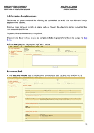MINISTÉRIO DO DESENVOLVIMENTO, MINISTÉRIO DA FAZENDA
INDÚSTRIA E COMÉRCIO EXTERIOR SECRETARIA DA RECEITA
SECRETARIA DE COMÉRCIO E SERVIÇOS FEDERAL DO BRASIL
30
4. Informações Complementares
Destina-se ao preenchimento de informações pertinentes ao RAS que não tenham campo
específico no sistema.
Informar neste campo o e-mail e a página web, se houver, do adquirente para eventual contato
dos gestores do sistema.
O preenchimento deste campo é opcional.
O adquirente deve verificar o caso de obrigatoriedade de preenchimento deste campo no item
3.1.4.
Acione Avançar para seguir para o próximo passo.
Resumo do RAS
A tela Resumo do RAS traz as informações preenchidas pelo usuário para incluir o RAS.
 