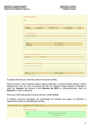 MINISTÉRIO DO DESENVOLVIMENTO, MINISTÉRIO DA FAZENDA
INDÚSTRIA E COMÉRCIO EXTERIOR SECRETARIA DA RECEITA
SECRETARIA DE COMÉRCIO E SERVIÇOS FEDERAL DO BRASIL
31
Os dados deverão ser conferidos antes da inclusão do RAS.
Neste momento, caso necessite realizar alguma alteração, o usuário deverá acessar o tópico
desejado por meio do menu à esquerda da tela. Em seguida, deverá realizar a alteração e
clicar em Avançar até retornar à tela Resumo do RAS ou, alternativamente, clicar em
Resumo no menu à esquerda.
Para que o RAS seja gerado é preciso acionar o botão Incluir.
O Sistema retornará mensagem de confirmação da inclusão dos dados no Siscoserv e
apresentará número de identificação do RAS.
 