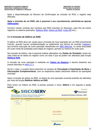 MINISTÉRIO DO DESENVOLVIMENTO, MINISTÉRIO DA FAZENDA
INDÚSTRIA E COMÉRCIO EXTERIOR SECRETARIA DA RECEITA
SECRETARIA DE COMÉRCIO E SERVIÇOS FEDERAL DO BRASIL
32
Após a disponibilização do Número de Confirmação da inclusão do RVS, o registro está
efetuado.
Após a inclusão de um RAS, não é possível o seu cancelamento, admitindo-se apenas
retificações.
Convém manter controle dos números dos RAS incluídos no Siscoserv, para fins de outros
registros no sistema (exemplos: Retificar RAS, Aditivo ao RAS, Incluir RP etc.)
3.1.3 Inclusão de Aditivo ao RAS
O aditivo ao RAS deve ser usado para a inclusão de nova operação em um RAS previamente
incluído, quando houver complementação ou aditamento nos termos do contrato (negócio),
que envolva execução de outra operação classificada em NBS diferente, ou ainda executada
em outro modo de prestação,outra etapa do negócio, período ou mesmo em outro país.
Na inclusão de Aditivo, não é possível realizar alterações nos Dados do Vendedor, tendo em
vista tratar-se de dados do registro como um todo e que só podem ser alterados pela função
Retificar RAS.
A inclusão de nova operação é realizada em Dados do Negócio e deverá obedecer aos
prazos descritos no item 3.1.1.
Se for o caso, o usuário deve preencher os campos de Vinculação à Importação de Bens e
Informações Complementares, com os respectivos dados adicionais relativos às operações
incluídas.
Após a inclusão do aditivo ao RAS, os dados de uma operação somente poderão ser alterados
por meio da função Retificar Aditivo ao RAS.
Para incluir um Aditivo ao RAS, é preciso acessar o menu Aditivo e em seguida a opção
Incluir.
 