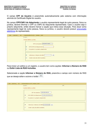 MINISTÉRIO DO DESENVOLVIMENTO, MINISTÉRIO DA FAZENDA
INDÚSTRIA E COMÉRCIO EXTERIOR SECRETARIA DA RECEITA
SECRETARIA DE COMÉRCIO E SERVIÇOS FEDERAL DO BRASIL
33
O campo CPF do Usuário é preenchido automaticamente pelo sistema com informação
advinda do Certificado Digital do usuário.
No campo CPF/CNPJ do Adquirente o usuário representante legal de outra pessoa, física ou
jurídica, deverá informar o CPF ou CNPJ do Adquirente representado. Caso o usuário seja o
próprio adquirente, então deverá marcar a opção que indica essa situação. Para atuar como
representante legal de outra pessoa, física ou jurídica, o usuário deverá possuir procuração
eletrônica do representado.
Para incluir um aditivo a um registro, o usuário tem como opções: Informar o Número do RAS
ou Exibir Lista de RAS Incluídos.
Selecionada a opção Informar o Número do RAS, preencha o campo com número de RAS
que se deseja aditar e acione o botão .
 