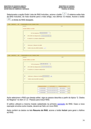 MINISTÉRIO DO DESENVOLVIMENTO, MINISTÉRIO DA FAZENDA
INDÚSTRIA E COMÉRCIO EXTERIOR SECRETARIA DA RECEITA
SECRETARIA DE COMÉRCIO E SERVIÇOS FEDERAL DO BRASIL
34
Selecionada a opção Exibir Lista de RAS Incluídos, acione o botão . O sistema exibe lista
de RAS incluídos, do mais recente para o mais antigo, nos últimos 12 meses. Acione o botão
, à direita do RAS desejado.
Após selecionar o RAS que deseja aditar, siga os passos descritos a partir do tópico “2. Dados
do Negócio” no item 3.1.2 - Passos para incluir RAS.
O aditivo utilizará a mesma moeda cadastrada na primeira operação do RAS. Caso a nova
operação envolva outra moeda, deverá ser feito um novo RAS.
Após conferir os dados na tela Resumo do RAS, acione o botão Incluir para gerar o Aditivo
ao RAS.
 