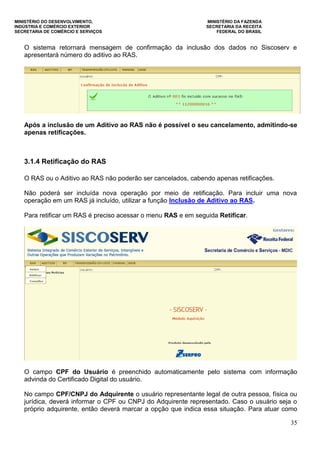 MINISTÉRIO DO DESENVOLVIMENTO, MINISTÉRIO DA FAZENDA
INDÚSTRIA E COMÉRCIO EXTERIOR SECRETARIA DA RECEITA
SECRETARIA DE COMÉRCIO E SERVIÇOS FEDERAL DO BRASIL
35
O sistema retornará mensagem de confirmação da inclusão dos dados no Siscoserv e
apresentará número do aditivo ao RAS.
Após a inclusão de um Aditivo ao RAS não é possível o seu cancelamento, admitindo-se
apenas retificações.
3.1.4 Retificação do RAS
O RAS ou o Aditivo ao RAS não poderão ser cancelados, cabendo apenas retificações.
Não poderá ser incluída nova operação por meio de retificação. Para incluir uma nova
operação em um RAS já incluído, utilizar a função Inclusão de Aditivo ao RAS.
Para retificar um RAS é preciso acessar o menu RAS e em seguida Retificar.
O campo CPF do Usuário é preenchido automaticamente pelo sistema com informação
advinda do Certificado Digital do usuário.
No campo CPF/CNPJ do Adquirente o usuário representante legal de outra pessoa, física ou
jurídica, deverá informar o CPF ou CNPJ do Adquirente representado. Caso o usuário seja o
próprio adquirente, então deverá marcar a opção que indica essa situação. Para atuar como
 