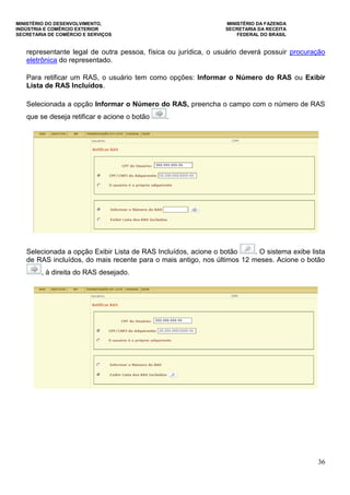MINISTÉRIO DO DESENVOLVIMENTO, MINISTÉRIO DA FAZENDA
INDÚSTRIA E COMÉRCIO EXTERIOR SECRETARIA DA RECEITA
SECRETARIA DE COMÉRCIO E SERVIÇOS FEDERAL DO BRASIL
36
representante legal de outra pessoa, física ou jurídica, o usuário deverá possuir procuração
eletrônica do representado.
Para retificar um RAS, o usuário tem como opções: Informar o Número do RAS ou Exibir
Lista de RAS Incluídos.
Selecionada a opção Informar o Número do RAS, preencha o campo com o número de RAS
que se deseja retificar e acione o botão .
Selecionada a opção Exibir Lista de RAS Incluídos, acione o botão . O sistema exibe lista
de RAS incluídos, do mais recente para o mais antigo, nos últimos 12 meses. Acione o botão
, à direita do RAS desejado.
 
