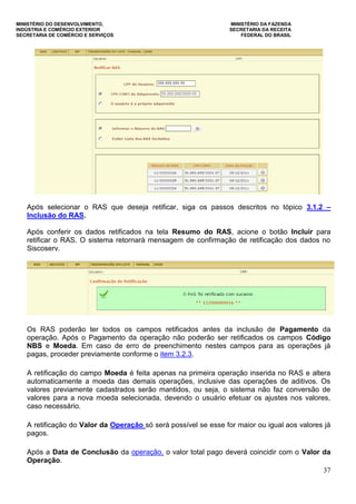 MINISTÉRIO DO DESENVOLVIMENTO, MINISTÉRIO DA FAZENDA
INDÚSTRIA E COMÉRCIO EXTERIOR SECRETARIA DA RECEITA
SECRETARIA DE COMÉRCIO E SERVIÇOS FEDERAL DO BRASIL
37
Após selecionar o RAS que deseja retificar, siga os passos descritos no tópico 3.1.2 –
Inclusão do RAS.
Após conferir os dados retificados na tela Resumo do RAS, acione o botão Incluir para
retificar o RAS. O sistema retornará mensagem de confirmação de retificação dos dados no
Siscoserv.
Os RAS poderão ter todos os campos retificados antes da inclusão de Pagamento da
operação. Após o Pagamento da operação não poderão ser retificados os campos Código
NBS e Moeda. Em caso de erro de preenchimento nestes campos para as operações já
pagas, proceder previamente conforme o item 3.2.3.
A retificação do campo Moeda é feita apenas na primeira operação inserida no RAS e altera
automaticamente a moeda das demais operações, inclusive das operações de aditivos. Os
valores previamente cadastrados serão mantidos, ou seja, o sistema não faz conversão de
valores para a nova moeda selecionada, devendo o usuário efetuar os ajustes nos valores,
caso necessário.
A retificação do Valor da Operação só será possível se esse for maior ou igual aos valores já
pagos.
Após a Data de Conclusão da operação, o valor total pago deverá coincidir com o Valor da
Operação.
 