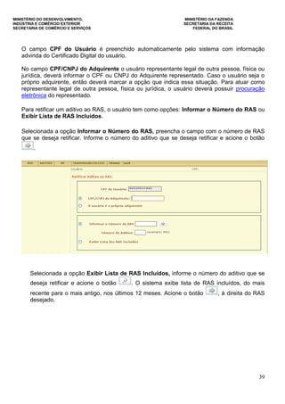 MINISTÉRIO DO DESENVOLVIMENTO, MINISTÉRIO DA FAZENDA
INDÚSTRIA E COMÉRCIO EXTERIOR SECRETARIA DA RECEITA
SECRETARIA DE COMÉRCIO E SERVIÇOS FEDERAL DO BRASIL
39
O campo CPF do Usuário é preenchido automaticamente pelo sistema com informação
advinda do Certificado Digital do usuário.
No campo CPF/CNPJ do Adquirente o usuário representante legal de outra pessoa, física ou
jurídica, deverá informar o CPF ou CNPJ do Adquirente representado. Caso o usuário seja o
próprio adquirente, então deverá marcar a opção que indica essa situação. Para atuar como
representante legal de outra pessoa, física ou jurídica, o usuário deverá possuir procuração
eletrônica do representado.
Para retificar um aditivo ao RAS, o usuário tem como opções: Informar o Número do RAS ou
Exibir Lista de RAS Incluídos.
Selecionada a opção Informar o Número do RAS, preencha o campo com o número de RAS
que se deseja retificar. Informe o número do aditivo que se deseja retificar e acione o botão
.
Selecionada a opção Exibir Lista de RAS Incluídos, informe o número do aditivo que se
deseja retificar e acione o botão . O sistema exibe lista de RAS incluídos, do mais
recente para o mais antigo, nos últimos 12 meses. Acione o botão , à direita do RAS
desejado.
 
