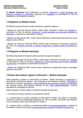 MINISTÉRIO DO DESENVOLVIMENTO, MINISTÉRIO DA FAZENDA
INDÚSTRIA E COMÉRCIO EXTERIOR SECRETARIA DA RECEITA
SECRETARIA DE COMÉRCIO E SERVIÇOS FEDERAL DO BRASIL
4
No Módulo Aquisição serão registrados os serviços, intangíveis e outras operações que
produzam variações no patrimônio, adquiridos por residentes ou domiciliados no País de
residentes ou domiciliados no exterior.
1.4 Registros no Módulo Venda
No Módulo Venda do Siscoserv estão previstos os seguintes registros:
- Registro de Venda de Serviços (RVS): contém dados referentes à venda, por residente ou
domiciliado no País, de serviços, intangíveis e outras operações que produzam variações no
patrimônio, a residente ou domiciliado no exterior;
- Registro de Faturamento (RF): contém dados referentes ao faturamento decorrente de venda
objeto de prévio RVS; e
- Registro de Presença Comercial (RPC): contém dados referentes às operações realizadas
por meio de Presença Comercial no Exterior relacionada a pessoa jurídica domiciliada no
Brasil.
1.5 Registros no Módulo Aquisição
No Módulo Aquisição do Siscoserv estão previstos os seguintes registros:
- Registro de Aquisição de Serviços (RAS): contém dados referentes à aquisição, por residente
ou domiciliado no País, de serviços, intangíveis e outras operações que produzam variações
no patrimônio, de residente ou domiciliado no exterior; e
- Registro de Pagamento (RP): contém dados referentes ao pagamento relativo à aquisição
objeto de prévio RAS.
1.6 Quem deve efetuar registro no Siscoserv – Módulo Aquisição
Estão obrigados a registrar as informações no Sistema - Módulo Aquisição, os residentes ou
domiciliados no Brasil que realizem, com residentes ou domiciliados no exterior, operações de
aquisição de serviços, intangíveis e outras operações que produzam variações no patrimônio
das pessoas físicas, das pessoas jurídicas ou dos entes despersonalizados, inclusive
operações de importação de serviços.
Estão obrigados a efetuar registro no Módulo Aquisição do Siscoserv:
I - o tomador do serviço residente ou domiciliado no Brasil;
II - a pessoa física ou jurídica, residente ou domiciliada no Brasil, que adquire o intangível,
inclusive os direitos de propriedade intelectual, por meio de cessão, concessão, licenciamento
ou por quaisquer outros meios admitidos em direito; e
III - a pessoa física ou jurídica ou o responsável legal do ente despersonalizado, residente ou
domiciliado no Brasil, que realize outras operações que produzam variações no patrimônio.
 