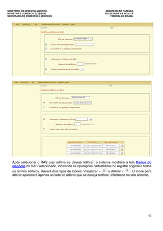 MINISTÉRIO DO DESENVOLVIMENTO, MINISTÉRIO DA FAZENDA
INDÚSTRIA E COMÉRCIO EXTERIOR SECRETARIA DA RECEITA
SECRETARIA DE COMÉRCIO E SERVIÇOS FEDERAL DO BRASIL
40
Após selecionar o RAS cujo aditivo se deseja retificar, o sistema mostrará a tela Dados do
Negócio do RAS selecionado, indicando as operações cadastradas no registro original e todos
os termos aditivos. Haverá dois tipos de ícones: Visualizar - e Alterar - . O ícone para
alterar aparecerá apenas ao lado do aditivo que se deseja retificar, informado na tela anterior.
 