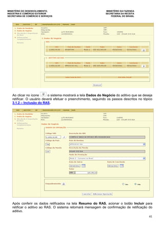 MINISTÉRIO DO DESENVOLVIMENTO, MINISTÉRIO DA FAZENDA
INDÚSTRIA E COMÉRCIO EXTERIOR SECRETARIA DA RECEITA
SECRETARIA DE COMÉRCIO E SERVIÇOS FEDERAL DO BRASIL
41
Ao clicar no ícone o sistema mostrará a tela Dados do Negócio do aditivo que se deseja
retificar. O usuário deverá efetuar o preenchimento, seguindo os passos descritos no tópico
3.1.2 – Inclusão do RAS.
Após conferir os dados retificados na tela Resumo do RAS, acionar o botão Incluir para
retificar o aditivo ao RAS. O sistema retornará mensagem de confirmação de retificação do
aditivo.
 
