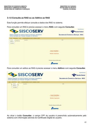 MINISTÉRIO DO DESENVOLVIMENTO, MINISTÉRIO DA FAZENDA
INDÚSTRIA E COMÉRCIO EXTERIOR SECRETARIA DA RECEITA
SECRETARIA DE COMÉRCIO E SERVIÇOS FEDERAL DO BRASIL
43
3.1.6 Consulta ao RAS ou ao Aditivo ao RAS
Esta função permite efetuar consulta a dados dos RAS no sistema.
Para consultar um RAS é preciso acessar o menu RAS e em seguida Consultar.
Para consultar um aditivo ao RAS é preciso acessar o menu Aditivo e em seguida Consultar.
Ao clicar o botão Consultar, o campo CPF do usuário é preenchido automaticamente pelo
sistema com informação advinda do Certificado Digital do usuário.
 