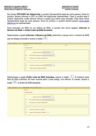 MINISTÉRIO DO DESENVOLVIMENTO, MINISTÉRIO DA FAZENDA
INDÚSTRIA E COMÉRCIO EXTERIOR SECRETARIA DA RECEITA
SECRETARIA DE COMÉRCIO E SERVIÇOS FEDERAL DO BRASIL
44
No campo CPF/CNPJ do Adquirente o usuário representante legal de outra pessoa, física ou
jurídica, deverá informar o CPF ou CNPJ do Adquirente representado. Caso o usuário seja o
próprio adquirente, então deverá marcar a opção que indica essa situação. Para atuar como
representante legal de outra pessoa, física ou jurídica, o usuário deverá possuir procuração
eletrônica do representado.
Para consultar um RAS ou um Aditivo ao RAS, o usuário tem como opções: Informar o
Número do RAS ou Exibir Lista de RAS Incluídos.
Selecionada a opção Informar o Número do RAS, preencha o campo com o número do RAS
que se deseja consultar e acione o botão .
Selecionada a opção Exibir Lista de RAS Incluídos, acione o botão . O sistema exibe
lista de RAS incluídos, do mais recente para o mais antigo, nos últimos 12 meses. Acione o
botão , à direita do RAS desejado.
 