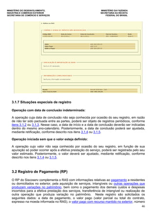 MINISTÉRIO DO DESENVOLVIMENTO, MINISTÉRIO DA FAZENDA
INDÚSTRIA E COMÉRCIO EXTERIOR SECRETARIA DA RECEITA
SECRETARIA DE COMÉRCIO E SERVIÇOS FEDERAL DO BRASIL
46
3.1.7 Situações especiais de registro
Operação com data de conclusão indeterminada:
A operação cuja data de conclusão não seja conhecida por ocasião do seu registro, em razão
de não ter sido pactuada entre as partes, poderá ser objeto de registros periódicos, conforme
itens 3.1.2 ou 3.1.3. Nesse caso, a data de início e a data de conclusão deverão ser indicadas
dentro do mesmo ano-calendário. Posteriormente, a data de conclusão poderá ser ajustada,
mediante retificação, conforme descrito nos itens 3.1.4 ou 3.1.5.
Operação iniciada sem que o valor esteja definido:
A operação cujo valor não seja conhecido por ocasião do seu registro, em função de sua
apuração só poder ocorrer após a efetiva prestação do serviço, poderá ser registrada pelo seu
valor estimado. Posteriormente, o valor deverá ser ajustado, mediante retificação, conforme
descrito nos itens 3.1.4 ou 3.1.5.
3.2 Registro de Pagamento (RP)
O RP do Siscoserv complementa o RAS com informações relativas ao pagamento a residentes
ou domiciliados no exterior, pela aquisição de serviços, intangíveis ou outras operações que
produzam variações no patrimônio, bem como o pagamento dos demais custos e despesas
incorridos para a efetiva prestação dos serviços, transferência de intangível ou realização de
outra operação que produza variação no patrimônio. Neste registro são solicitados os
seguintes dados: a data de pagamento, o valor pago (valor parcial ou total do contrato,
expresso na moeda informada no RAS), o valor pago com recurso mantido no exterior, número
 