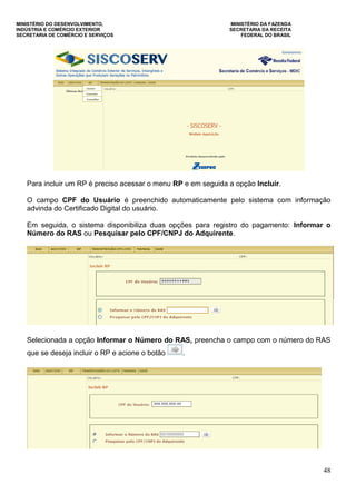 MINISTÉRIO DO DESENVOLVIMENTO, MINISTÉRIO DA FAZENDA
INDÚSTRIA E COMÉRCIO EXTERIOR SECRETARIA DA RECEITA
SECRETARIA DE COMÉRCIO E SERVIÇOS FEDERAL DO BRASIL
48
Para incluir um RP é preciso acessar o menu RP e em seguida a opção Incluir.
O campo CPF do Usuário é preenchido automaticamente pelo sistema com informação
advinda do Certificado Digital do usuário.
Em seguida, o sistema disponibiliza duas opções para registro do pagamento: Informar o
Número do RAS ou Pesquisar pelo CPF/CNPJ do Adquirente.
Selecionada a opção Informar o Número do RAS, preencha o campo com o número do RAS
que se deseja incluir o RP e acione o botão .
 