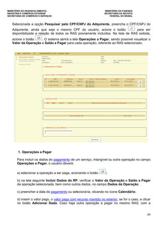 MINISTÉRIO DO DESENVOLVIMENTO, MINISTÉRIO DA FAZENDA
INDÚSTRIA E COMÉRCIO EXTERIOR SECRETARIA DA RECEITA
SECRETARIA DE COMÉRCIO E SERVIÇOS FEDERAL DO BRASIL
49
Selecionada a opção Pesquisar pelo CPF/CNPJ do Adquirente, preencha o CPF/CNPJ do
Adquirente, ainda que seja o mesmo CPF do usuário, acione o botão para ser
disponibilizada a relação de todos os RAS previamente incluídos. Na lista de RAS exibida,
acione o botão . O sistema abrirá a tela Operações a Pagar, sendo possível visualizar o
Valor da Operação e Saldo a Pagar para cada operação, referente ao RAS selecionado.
1. Operações a Pagar
Para incluir os dados do pagamento de um serviço, intangível ou outra operação no campo
Operações a Pagar, o usuário deverá:
a) selecionar a operação a ser paga, acionando o botão ;
b) na tela seguinte Incluir Dados do RP, verificar o Valor da Operação e Saldo a Pagar
da operação selecionada, bem como outros dados, no campo Dados da Operação;
c) preencher a data do pagamento ou selecioná-la, clicando no ícone Calendário;
d) inserir o valor pago, o valor pago com recurso mantido no exterior, se for o caso, e clicar
no botão Adicionar Dado. Caso haja outra operação a pagar no mesmo RAS, com a
 