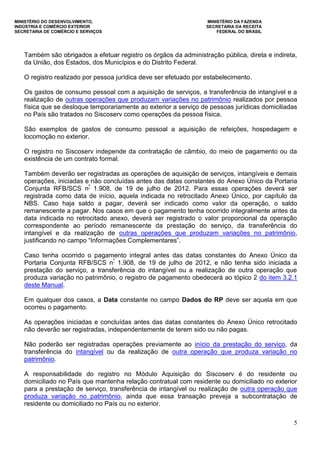 MINISTÉRIO DO DESENVOLVIMENTO, MINISTÉRIO DA FAZENDA
INDÚSTRIA E COMÉRCIO EXTERIOR SECRETARIA DA RECEITA
SECRETARIA DE COMÉRCIO E SERVIÇOS FEDERAL DO BRASIL
5
Também são obrigados a efetuar registro os órgãos da administração pública, direta e indireta,
da União, dos Estados, dos Municípios e do Distrito Federal.
O registro realizado por pessoa jurídica deve ser efetuado por estabelecimento.
Os gastos de consumo pessoal com a aquisição de serviços, a transferência de intangível e a
realização de outras operações que produzam variações no patrimônio realizados por pessoa
física que se desloque temporariamente ao exterior a serviço de pessoas jurídicas domiciliadas
no País são tratados no Siscoserv como operações da pessoa física.
São exemplos de gastos de consumo pessoal a aquisição de refeições, hospedagem e
locomoção no exterior.
O registro no Siscoserv independe da contratação de câmbio, do meio de pagamento ou da
existência de um contrato formal.
Também deverão ser registradas as operações de aquisição de serviços, intangíveis e demais
operações, iniciadas e não concluídas antes das datas constantes do Anexo Único da Portaria
Conjunta RFB/SCS nº
1.908, de 19 de julho de 2012. Para essas operações deverá ser
registrada como data de início, aquela indicada no retrocitado Anexo Único, por capítulo da
NBS. Caso haja saldo a pagar, deverá ser indicado como valor da operação, o saldo
remanescente a pagar. Nos casos em que o pagamento tenha ocorrido integralmente antes da
data indicada no retrocitado anexo, deverá ser registrado o valor proporcional da operação
correspondente ao período remanescente da prestação do serviço, da transferência do
intangível e da realização de outras operações que produzam variações no patrimônio,
justificando no campo “Informações Complementares”.
Caso tenha ocorrido o pagamento integral antes das datas constantes do Anexo Único da
Portaria Conjunta RFB/SCS nº
1.908, de 19 de julho de 2012, e não tenha sido iniciada a
prestação do serviço, a transferência do intangível ou a realização de outra operação que
produza variação no patrimônio, o registro de pagamento obedecerá ao tópico 2 do item 3.2.1
deste Manual.
Em qualquer dos casos, a Data constante no campo Dados do RP deve ser aquela em que
ocorreu o pagamento.
As operações iniciadas e concluídas antes das datas constantes do Anexo Único retrocitado
não deverão ser registradas, independentemente de terem sido ou não pagas.
Não poderão ser registradas operações previamente ao início da prestação do serviço, da
transferência do intangível ou da realização de outra operação que produza variação no
patrimônio.
A responsabilidade do registro no Módulo Aquisição do Siscoserv é do residente ou
domiciliado no País que mantenha relação contratual com residente ou domiciliado no exterior
para a prestação de serviço, transferência de intangível ou realização de outra operação que
produza variação no patrimônio, ainda que essa transação preveja a subcontratação de
residente ou domiciliado no País ou no exterior.
 