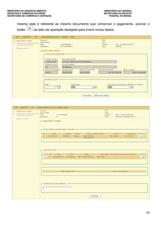 MINISTÉRIO DO DESENVOLVIMENTO, MINISTÉRIO DA FAZENDA
INDÚSTRIA E COMÉRCIO EXTERIOR SECRETARIA DA RECEITA
SECRETARIA DE COMÉRCIO E SERVIÇOS FEDERAL DO BRASIL
50
mesma data e referente ao mesmo documento que comprove o pagamento, acionar o
botão ao lado da operação desejada para incluir novos dados;
 