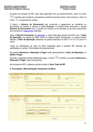 MINISTÉRIO DO DESENVOLVIMENTO, MINISTÉRIO DA FAZENDA
INDÚSTRIA E COMÉRCIO EXTERIOR SECRETARIA DA RECEITA
SECRETARIA DE COMÉRCIO E SERVIÇOS FEDERAL DO BRASIL
51
e) antes da inclusão do RP, caso seja detectado erro de preenchimento, clicar no ícone
à direita para corrigi-lo, procedendo conforme descrito acima. Para excluí-lo, clicar no
ícone à esquerda do campo;
f) inserir o Número do Documento que comprove o pagamento ao residente ou
domiciliado no exterior e acionar o botão Avançar. O usuário deve preencher o campo
Número do Documento com o número da invoice ou do contrato ou de outro documento
que comprove o pagamento realizado.
Após a Data de Conclusão da operação, o valor total pago deverá coincidir com o Valor
da Operação, na moeda do RAS. Caso os valores sejam divergentes, o usuário deverá
retificar o Valor da Operação utilizando os passos descritos no item 3.1.4 e 3.1.5 (se for o
caso).
Todas as retificações de valor no RAS realizadas após o primeiro RP deverão ser
justificadas no campo “Informações Complementares”.
No quadro Selecione a Operação a Pagar serão apresentados o Valor da Operação e o
Saldo a Pagar.
Quando a operação estiver totalmente paga, o ícone à direita, no quadro Selecione a
Operação a Pagar, deixa de aparecer.
Na inclusão do RP, o sistema calcula e exibe o Valor Total do RP.
2. Vinculação à Movimentação Temporária de Bens
 