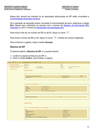 MINISTÉRIO DO DESENVOLVIMENTO, MINISTÉRIO DA FAZENDA
INDÚSTRIA E COMÉRCIO EXTERIOR SECRETARIA DA RECEITA
SECRETARIA DE COMÉRCIO E SERVIÇOS FEDERAL DO BRASIL
52
Nessa tela, deverá ser indicado se as operações relacionadas ao RP estão vinculadas a
movimentação temporária de bens.
Se a operação de aquisição estiver vinculada à movimentação de bens, selecionar a opção
Sim. Nesse caso, preencher os campos com o número do Registro de Exportação (RE)
averbado ou com o número da Declaração de Importação (DI).
Para incluir mais de um número de RE ou de DI, clique no ícone
Para excluir número de RE ou DI, clique no ícone à direita do número registrado.
Para continuar o registro, clique o botão Avançar.
Resumo do RP
O sistema exibirá o Resumo do RP, e o usuário deverá:
1 - conferir os dados do Resumo do RP; e
2 - clicar no botão Incluir, para finalizar o registro.
 