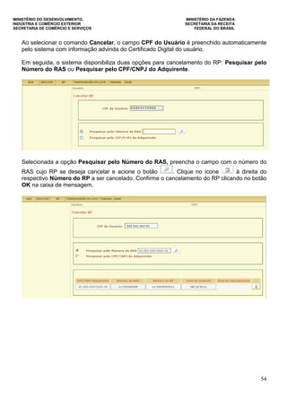 MINISTÉRIO DO DESENVOLVIMENTO, MINISTÉRIO DA FAZENDA
INDÚSTRIA E COMÉRCIO EXTERIOR SECRETARIA DA RECEITA
SECRETARIA DE COMÉRCIO E SERVIÇOS FEDERAL DO BRASIL
54
Ao selecionar o comando Cancelar, o campo CPF do Usuário é preenchido automaticamente
pelo sistema com informação advinda do Certificado Digital do usuário.
Em seguida, o sistema disponibiliza duas opções para cancelamento do RP: Pesquisar pelo
Número do RAS ou Pesquisar pelo CPF/CNPJ do Adquirente.
Selecionada a opção Pesquisar pelo Número do RAS, preencha o campo com o número do
RAS cujo RP se deseja cancelar e acione o botão . Clique no ícone à direita do
respectivo Número do RP a ser cancelado. Confirme o cancelamento do RP clicando no botão
OK na caixa de mensagem.
 