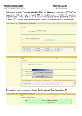 MINISTÉRIO DO DESENVOLVIMENTO, MINISTÉRIO DA FAZENDA
INDÚSTRIA E COMÉRCIO EXTERIOR SECRETARIA DA RECEITA
SECRETARIA DE COMÉRCIO E SERVIÇOS FEDERAL DO BRASIL
55
Selecionada a opção Pesquisar pelo CPF/CNPJ do Adquirente, preencha o CPF/CNPJ do
adquirente, ainda que seja o mesmo CPF do usuário. Acione o botão para ser
disponibilizada a relação de todos os RP previamente incluídos. Na lista de RP exibida, acione
o botão . Confirme o cancelamento do RP clicando no botão OK na caixa de mensagem.
Em seguida o sistema apresenta a tela de Confirmação de Cancelamento do RP:
 