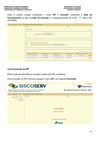 MINISTÉRIO DO DESENVOLVIMENTO, MINISTÉRIO DA FAZENDA
INDÚSTRIA E COMÉRCIO EXTERIOR SECRETARIA DA RECEITA
SECRETARIA DE COMÉRCIO E SERVIÇOS FEDERAL DO BRASIL
56
Caso o usuário acesse novamente o menu RP > Cancelar, observará a Data de
Cancelamento ao lado da Data de Inclusão e o desaparecimento do ícone para o RP
cancelado.
3.2.4 Consulta ao RP
Esta função permite efetuar consulta a dados dos RP no sistema.
Para consultar um RP é preciso acessar o menu RP e em seguida Consultar.
 