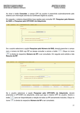 MINISTÉRIO DO DESENVOLVIMENTO, MINISTÉRIO DA FAZENDA
INDÚSTRIA E COMÉRCIO EXTERIOR SECRETARIA DA RECEITA
SECRETARIA DE COMÉRCIO E SERVIÇOS FEDERAL DO BRASIL
57
Ao clicar o botão Consultar, o campo CPF do usuário é preenchido automaticamente pelo
sistema com informação advinda do Certificado Digital do usuário.
Em seguida, o sistema disponibiliza duas opções para consultar RP: Pesquisar pelo Número
do RAS ou Pesquisar pelo CPF/CNPJ do Adquirente.
Se o usuário selecionar a opção Pesquisar pelo Número do RAS, deverá preencher o campo
com o número do RAS cujo RP se deseja consultar e acione o botão . Clique no ícone
à direita do respectivo Número do RP a ser consultado. Em seguida será exibida a tela
Resumo do RP.
Se o usuário selecionar a opção Pesquisar pelo CPF/CNPJ do Adquirente, deverá
preencher o CPF/CNPJ do adquirente, ainda que seja o mesmo CPF do usuário. Acione o
botão para ser disponibilizada a relação de todos os RP previamente incluídos. Clique no
ícone à direita do respectivo Número do RP a ser consultado.
 