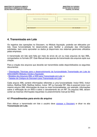 MINISTÉRIO DO DESENVOLVIMENTO, MINISTÉRIO DA FAZENDA
INDÚSTRIA E COMÉRCIO EXTERIOR SECRETARIA DA RECEITA
SECRETARIA DE COMÉRCIO E SERVIÇOS FEDERAL DO BRASIL
59
4. Transmissão em Lote
Os registros das operações no Siscoserv, no Módulo Aquisição, poderão ser efetuados por
lote. Essa funcionalidade foi desenvolvida para facilitar a prestação das informações
solicitadas, bem como aproveitar os dados já disponíveis nos sistemas gerenciais utilizados
pelas empresas.
A transmissão em lote será feita por meio do envio de um ou mais arquivos do tipo XML,
compactados no formato ZIP. Este Manual trata apenas da transmissão dos arquivos após sua
criação.
Para a criação dos arquivos que deverão ser transmitidos estão disponibilizados os seguintes
documentos:
- Orientações Técnicas para o desenvolvimento da funcionalidade Transmissão em Lote do
SISCOSERV Módulos Venda e Aquisição;
- Modelos dos Arquivos XML e XSD para Transmissão em Lote; e
- Tabelas de Códigos do Siscoserv para Transmissão em Lote.
Cada arquivo XML conterá informações referentes a uma funcionalidade: Incluir RAS, Incluir
Aditivo, Retificar RAS, Retificar Aditivo, Incluir RP ou Cancelar RP. Não é possível incluir num
mesmo arquivo XML informações de duas ou mais funcionalidades, por exemplo, informações
sobre a retificação de um RAS e sobre o cancelamento de um RP. Os arquivos XML devem
conter as mesmas informações requeridas no preenchimento manual do RAS.
4.1 Procedimentos para envio do arquivo
Para efetuar a transmissão em lote o usuário deve acessar o Siscoserv e clicar na aba
Transmissão em Lote.
 