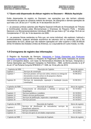 MINISTÉRIO DO DESENVOLVIMENTO, MINISTÉRIO DA FAZENDA
INDÚSTRIA E COMÉRCIO EXTERIOR SECRETARIA DA RECEITA
SECRETARIA DE COMÉRCIO E SERVIÇOS FEDERAL DO BRASIL
6
1.7 Quem está dispensado de efetuar registro no Siscoserv – Módulo Aquisição
Estão dispensadas do registro no Siscoserv, nas operações que não tenham utilizado
mecanismos de apoio ao comércio exterior de serviços, de intangíveis e demais operações de
que trata o art. 26 da Lei n o
12.546, de 14 de dezembro de 2011:
I – as pessoas jurídicas optantes pelo Regime Especial Unificado de Arrecadação de Tributos
e Contribuições devidos pelas Microempresas e Empresas de Pequeno Porte – Simples
Nacional e os Microempreendedores Individuais (MEI) de que trata o §1o
do artigo 18-A da Lei
Complementar no
123, de 14 de dezembro de 2006;
II – as pessoas físicas residentes no País que, em nome individual, não explorem, habitual e
profissionalmente, qualquer atividade econômica de natureza civil ou comercial, com o fim
especulativo de lucro, desde que não realizem operações em valor superior a US$ 30.000,00
(trinta mil dólares dos Estados Unidos da América), ou o equivalente em outra moeda, no mês.
1.8 Cronograma de registro das informações
O Registro de Aquisição de Serviços, Intangíveis e Outras Operações que Produzam
Variações no Patrimônio (RAS) e o Registro de Pagamento (RP) serão realizados de acordo
com o cronograma abaixo, com base na Nomenclatura Brasileira de Serviços, Intangíveis e
Outras Operações que Produzam Variações no Patrimônio – NBS, conforme previsto no § 5o
do art. 6 o
da Portaria Conjunta RFB/SCS n o
1.908, de 19 de julho de 2012:
Capítulos da NBS Descrição do Capítulo Início do registro
Capítulo 1 Serviços de construção 01/08/2012
Capítulo 7 Serviços postais; serviços de coleta, remessa ou entrega de
documentos (exceto cartas) ou de pequenos objetos;
serviços de remessas expressas
01/08/2012
Capítulo 20 Serviços de manutenção, reparação e instalação (exceto
construção)
01/08/2012
Capítulos da NBS Descrição do Capítulo Início do registro
Capítulo 3 Fornecimento de alimentação e bebidas e serviços de
hospedagem
01/10/2012
Capítulo 13 Serviços jurídicos e contábeis 01/10/2012
Capítulo 14 Outros serviços profissionais 01/10/2012
Capítulo 21 Serviços de publicação, impressão e reprodução 01/10/2012
Capítulo 26 Serviços pessoais 01/10/2012
Capítulos da NBS Descrição do Capítulo Início do registro
Capítulo 2
Serviços de distribuição de mercadorias; serviços de
despachante aduaneiro
01/12/2012
Capítulo 10 Serviços imobiliários 01/12/2012
Capítulo 18 Serviços de apoio às atividades empresariais 01/12/2012
Capítulo da NBS Descrição do Capítulo Início do registro
 