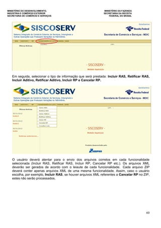 MINISTÉRIO DO DESENVOLVIMENTO, MINISTÉRIO DA FAZENDA
INDÚSTRIA E COMÉRCIO EXTERIOR SECRETARIA DA RECEITA
SECRETARIA DE COMÉRCIO E SERVIÇOS FEDERAL DO BRASIL
60
Em seguida, selecionar o tipo de informação que será prestada: Incluir RAS, Retificar RAS,
Incluir Aditivo, Retificar Aditivo, Incluir RP e Cancelar RP.
O usuário deverá atentar para o envio dos arquivos corretos em cada funcionalidade
selecionada (Incluir RAS, Retificar RAS, Incluir RP, Cancelar RP etc.). Os arquivos XML
deverão ser gerados de acordo com o leiaute de cada funcionalidade. Cada arquivo ZIP
deverá conter apenas arquivos XML de uma mesma funcionalidade. Assim, caso o usuário
escolha, por exemplo, Incluir RAS, se houver arquivos XML referentes a Cancelar RP no ZIP,
estes não serão processados.
 