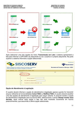MINISTÉRIO DO DESENVOLVIMENTO, MINISTÉRIO DA FAZENDA
INDÚSTRIA E COMÉRCIO EXTERIOR SECRETARIA DA RECEITA
SECRETARIA DE COMÉRCIO E SERVIÇOS FEDERAL DO BRASIL
61
Após selecionar uma das opções do menu Transmissão em Lote o sistema apresentará a
tela para informar o CPF/CNPJ do Adquirente ou se o usuário é o próprio adquirente. Na parte
superior o sistema informará a opção selecionada.
Opção de Atendimento à Legislação
O usuário deverá informar a opção de atendimento à legislação apenas quando for transmitir
arquivo referente às funcionalidades Incluir RAS ou Retificar RAS. O usuário deverá escolher
uma das opções de atendimento à legislação para seguir adiante. É possível manter a opção
de atendimento à legislação para os futuros RAS, selecionando o campo Desejo manter essa
decisão. Após marcar essa opção a tela não será mostrada novamente em futuros
preenchimentos, que assumirão a última opção selecionada.
 