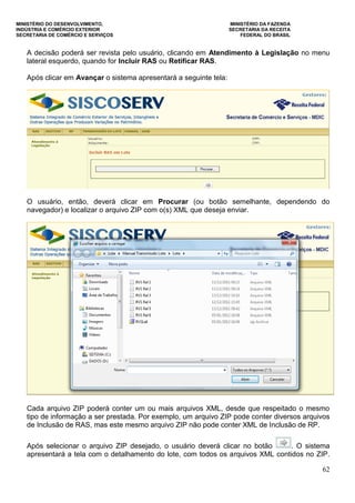 MINISTÉRIO DO DESENVOLVIMENTO, MINISTÉRIO DA FAZENDA
INDÚSTRIA E COMÉRCIO EXTERIOR SECRETARIA DA RECEITA
SECRETARIA DE COMÉRCIO E SERVIÇOS FEDERAL DO BRASIL
62
A decisão poderá ser revista pelo usuário, clicando em Atendimento à Legislação no menu
lateral esquerdo, quando for Incluir RAS ou Retificar RAS.
Após clicar em Avançar o sistema apresentará a seguinte tela:
O usuário, então, deverá clicar em Procurar (ou botão semelhante, dependendo do
navegador) e localizar o arquivo ZIP com o(s) XML que deseja enviar.
Cada arquivo ZIP poderá conter um ou mais arquivos XML, desde que respeitado o mesmo
tipo de informação a ser prestada. Por exemplo, um arquivo ZIP pode conter diversos arquivos
de Inclusão de RAS, mas este mesmo arquivo ZIP não pode conter XML de Inclusão de RP.
Após selecionar o arquivo ZIP desejado, o usuário deverá clicar no botão . O sistema
apresentará a tela com o detalhamento do lote, com todos os arquivos XML contidos no ZIP.
 