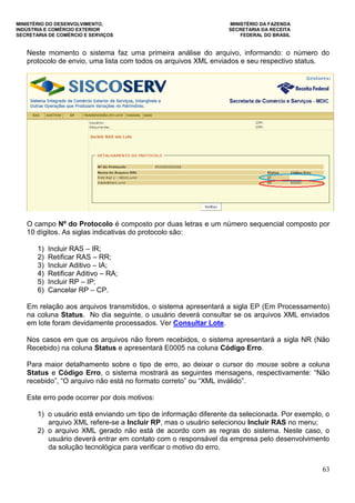 MINISTÉRIO DO DESENVOLVIMENTO, MINISTÉRIO DA FAZENDA
INDÚSTRIA E COMÉRCIO EXTERIOR SECRETARIA DA RECEITA
SECRETARIA DE COMÉRCIO E SERVIÇOS FEDERAL DO BRASIL
63
Neste momento o sistema faz uma primeira análise do arquivo, informando: o número do
protocolo de envio, uma lista com todos os arquivos XML enviados e seu respectivo status.
O campo Nº do Protocolo é composto por duas letras e um número sequencial composto por
10 dígitos. As siglas indicativas do protocolo são:
1) Incluir RAS – IR;
2) Retificar RAS – RR;
3) Incluir Aditivo – IA;
4) Retificar Aditivo – RA;
5) Incluir RP – IP;
6) Cancelar RP – CP.
Em relação aos arquivos transmitidos, o sistema apresentará a sigla EP (Em Processamento)
na coluna Status. No dia seguinte, o usuário deverá consultar se os arquivos XML enviados
em lote foram devidamente processados. Ver Consultar Lote.
Nos casos em que os arquivos não forem recebidos, o sistema apresentará a sigla NR (Não
Recebido) na coluna Status e apresentará E0005 na coluna Código Erro.
Para maior detalhamento sobre o tipo de erro, ao deixar o cursor do mouse sobre a coluna
Status e Código Erro, o sistema mostrará as seguintes mensagens, respectivamente: “Não
recebido”, “O arquivo não está no formato correto” ou “XML inválido”.
Este erro pode ocorrer por dois motivos:
1) o usuário está enviando um tipo de informação diferente da selecionada. Por exemplo, o
arquivo XML refere-se a Incluir RP, mas o usuário selecionou Incluir RAS no menu;
2) o arquivo XML gerado não está de acordo com as regras do sistema. Neste caso, o
usuário deverá entrar em contato com o responsável da empresa pelo desenvolvimento
da solução tecnológica para verificar o motivo do erro.
 